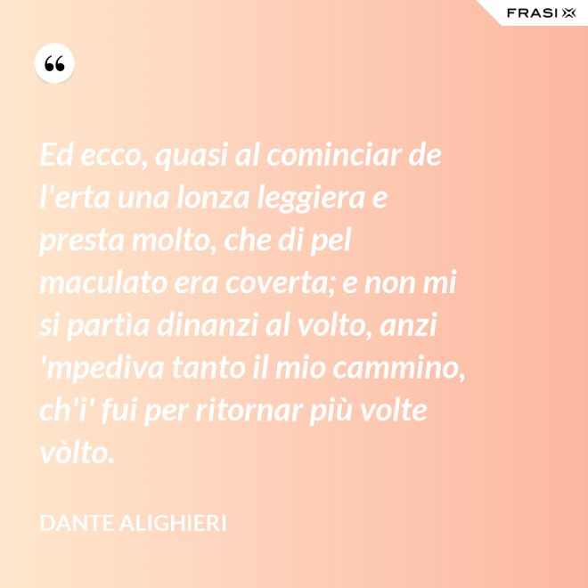 Ed ecco, quasi al cominciar de l'erta una lonza leggiera e presta molto, che di pel maculato era coverta; e non mi si partìa dinanzi al volto, anzi 'mpediva tanto il mio cammino, ch'i' fui per ritornar più volte vòlto. - Dante Alighieri