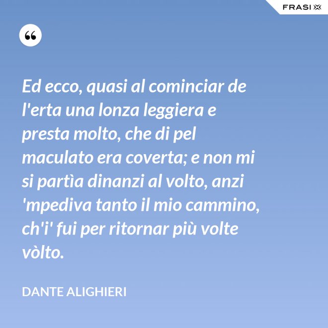 Ed ecco, quasi al cominciar de l'erta una lonza leggiera e presta molto, che di pel maculato era coverta; e non mi si partìa dinanzi al volto, anzi 'mpediva tanto il mio cammino, ch'i' fui per ritornar più volte vòlto. - Dante Alighieri