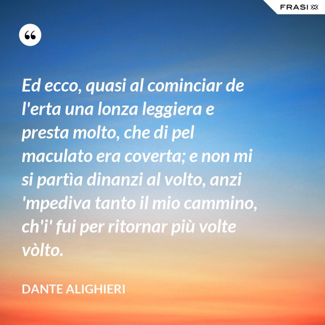 Ed ecco, quasi al cominciar de l'erta una lonza leggiera e presta molto, che di pel maculato era coverta; e non mi si partìa dinanzi al volto, anzi 'mpediva tanto il mio cammino, ch'i' fui per ritornar più volte vòlto. - Dante Alighieri