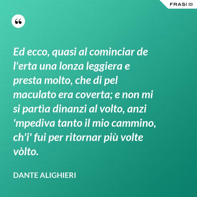 Ed ecco, quasi al cominciar de l'erta una lonza leggiera e presta molto, che di pel maculato era coverta; e non mi si partìa dinanzi al volto, anzi 'mpediva tanto il mio cammino, ch'i' fui per ritornar più volte vòlto. - Dante Alighieri