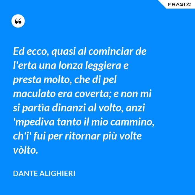 Ed ecco, quasi al cominciar de l'erta una lonza leggiera e presta molto, che di pel maculato era coverta; e non mi si partìa dinanzi al volto, anzi 'mpediva tanto il mio cammino, ch'i' fui per ritornar più volte vòlto. - Dante Alighieri