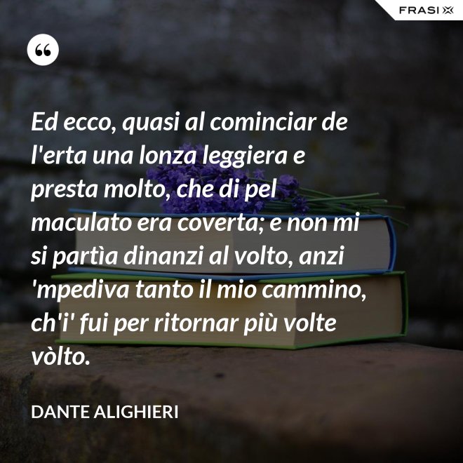 Ed ecco, quasi al cominciar de l'erta una lonza leggiera e presta molto, che di pel maculato era coverta; e non mi si partìa dinanzi al volto, anzi 'mpediva tanto il mio cammino, ch'i' fui per ritornar più volte vòlto. - Dante Alighieri