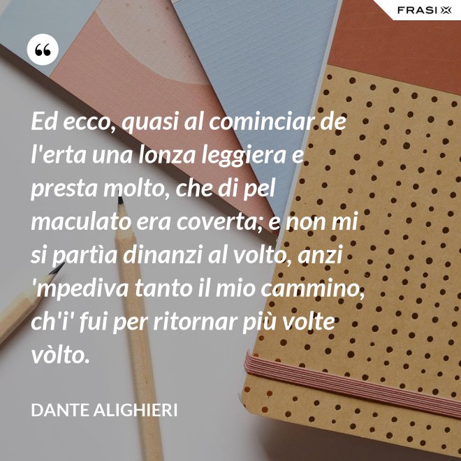 Ed ecco, quasi al cominciar de l'erta una lonza leggiera e presta molto, che di pel maculato era coverta; e non mi si partìa dinanzi al volto, anzi 'mpediva tanto il mio cammino, ch'i' fui per ritornar più volte vòlto. - Dante Alighieri