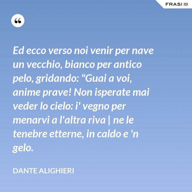 Ed ecco verso noi venir per nave un vecchio, bianco per antico pelo, gridando: "Guai a voi, anime prave! Non isperate mai veder lo cielo: i' vegno per menarvi a l'altra riva | ne le tenebre etterne, in caldo e 'n gelo. - Dante Alighieri
