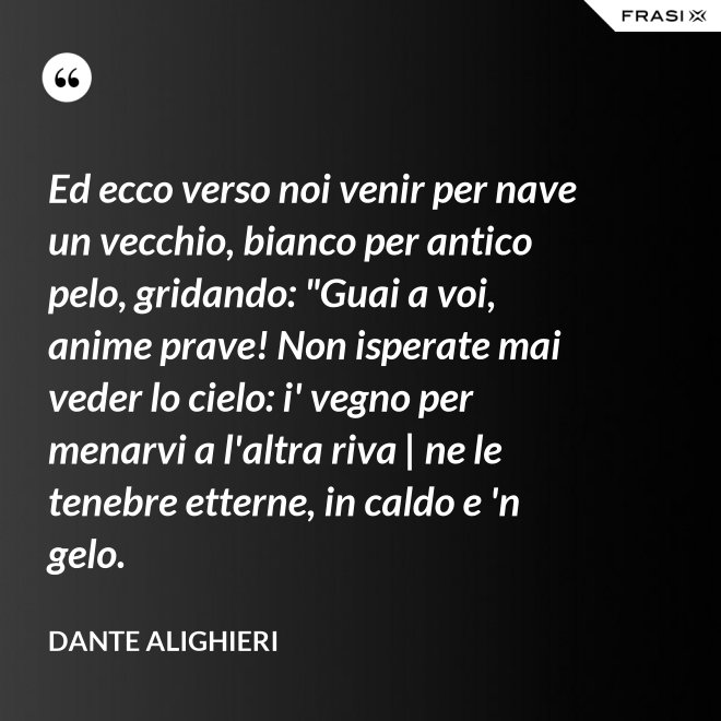 Ed ecco verso noi venir per nave un vecchio, bianco per antico pelo, gridando: "Guai a voi, anime prave! Non isperate mai veder lo cielo: i' vegno per menarvi a l'altra riva | ne le tenebre etterne, in caldo e 'n gelo. - Dante Alighieri