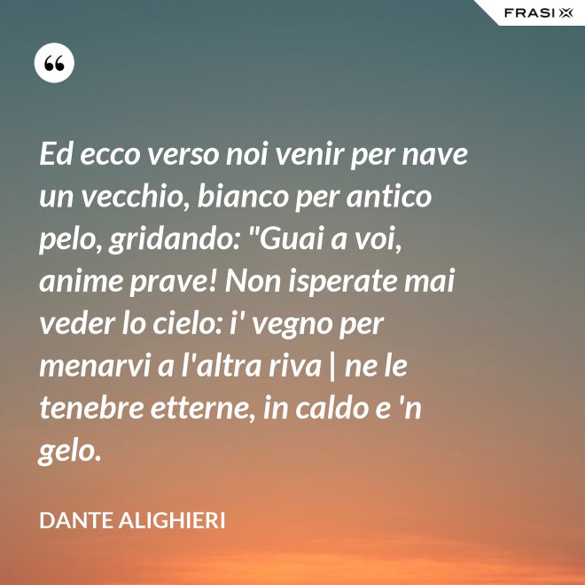 Ed ecco verso noi venir per nave un vecchio, bianco per antico pelo, gridando: "Guai a voi, anime prave! Non isperate mai veder lo cielo: i' vegno per menarvi a l'altra riva | ne le tenebre etterne, in caldo e 'n gelo. - Dante Alighieri