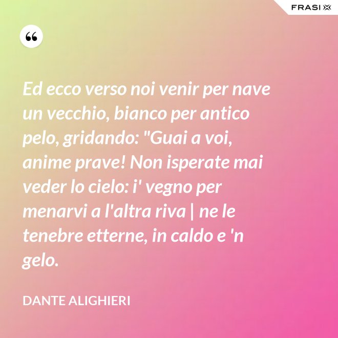 Ed ecco verso noi venir per nave un vecchio, bianco per antico pelo, gridando: "Guai a voi, anime prave! Non isperate mai veder lo cielo: i' vegno per menarvi a l'altra riva | ne le tenebre etterne, in caldo e 'n gelo. - Dante Alighieri