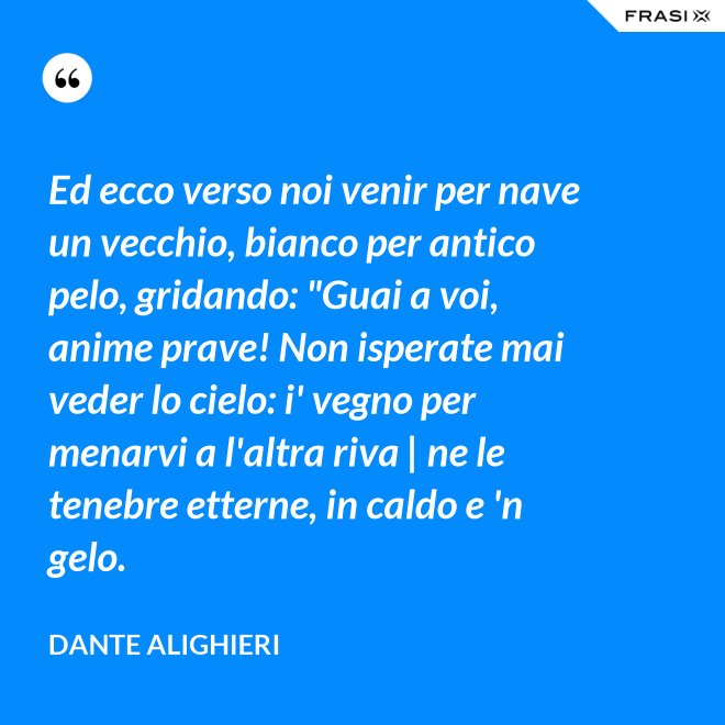 Ed ecco verso noi venir per nave un vecchio, bianco per antico pelo, gridando: "Guai a voi, anime prave! Non isperate mai veder lo cielo: i' vegno per menarvi a l'altra riva | ne le tenebre etterne, in caldo e 'n gelo. - Dante Alighieri