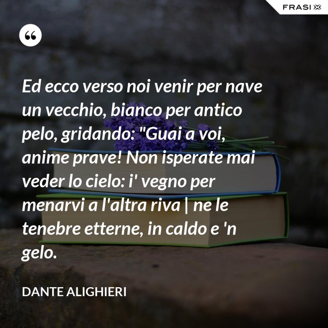 Ed ecco verso noi venir per nave un vecchio, bianco per antico pelo, gridando: "Guai a voi, anime prave! Non isperate mai veder lo cielo: i' vegno per menarvi a l'altra riva | ne le tenebre etterne, in caldo e 'n gelo. - Dante Alighieri