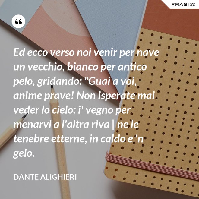 Ed ecco verso noi venir per nave un vecchio, bianco per antico pelo, gridando: "Guai a voi, anime prave! Non isperate mai veder lo cielo: i' vegno per menarvi a l'altra riva | ne le tenebre etterne, in caldo e 'n gelo. - Dante Alighieri