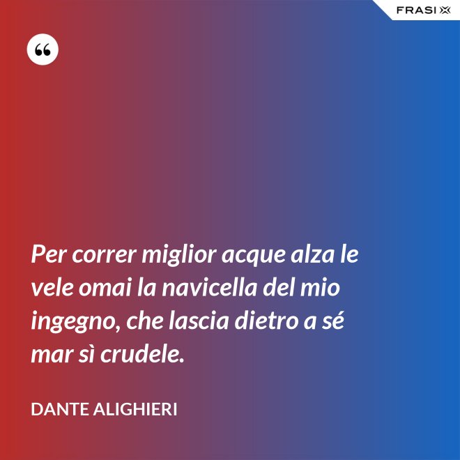 Per correr miglior acque alza le vele omai la navicella del mio ingegno, che lascia dietro a sé mar sì crudele. - Dante Alighieri