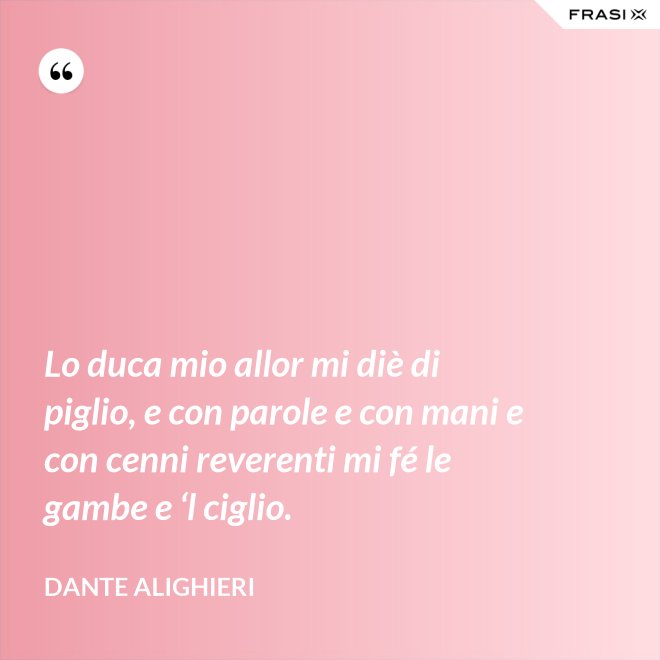 Lo duca mio allor mi diè di piglio, e con parole e con mani e con cenni reverenti mi fé le gambe e ‘l ciglio. - Dante Alighieri