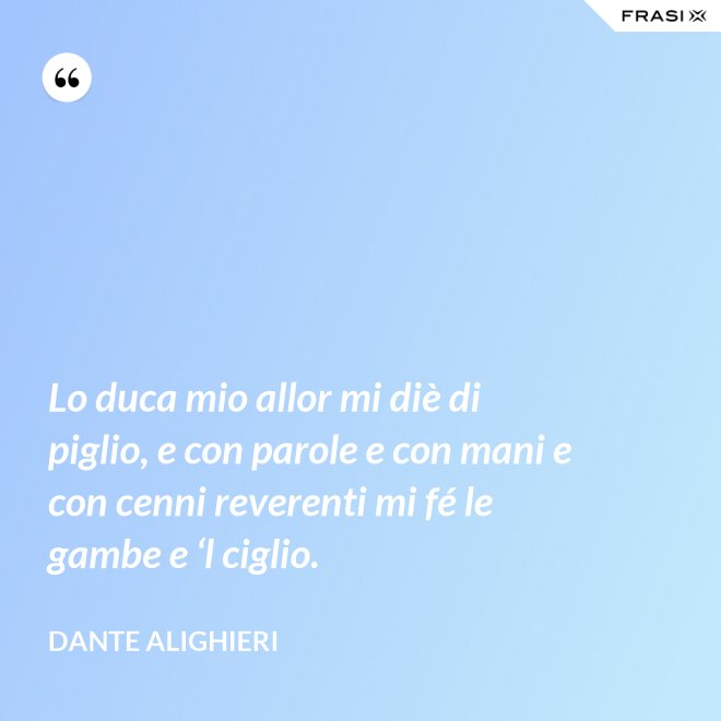 Lo duca mio allor mi diè di piglio, e con parole e con mani e con cenni reverenti mi fé le gambe e ‘l ciglio. - Dante Alighieri