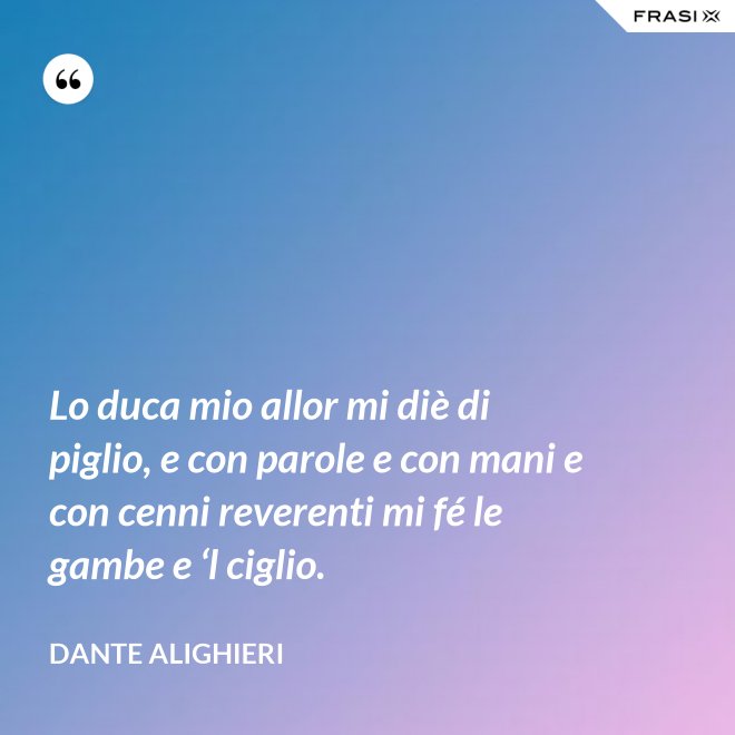 Lo duca mio allor mi diè di piglio, e con parole e con mani e con cenni reverenti mi fé le gambe e ‘l ciglio. - Dante Alighieri
