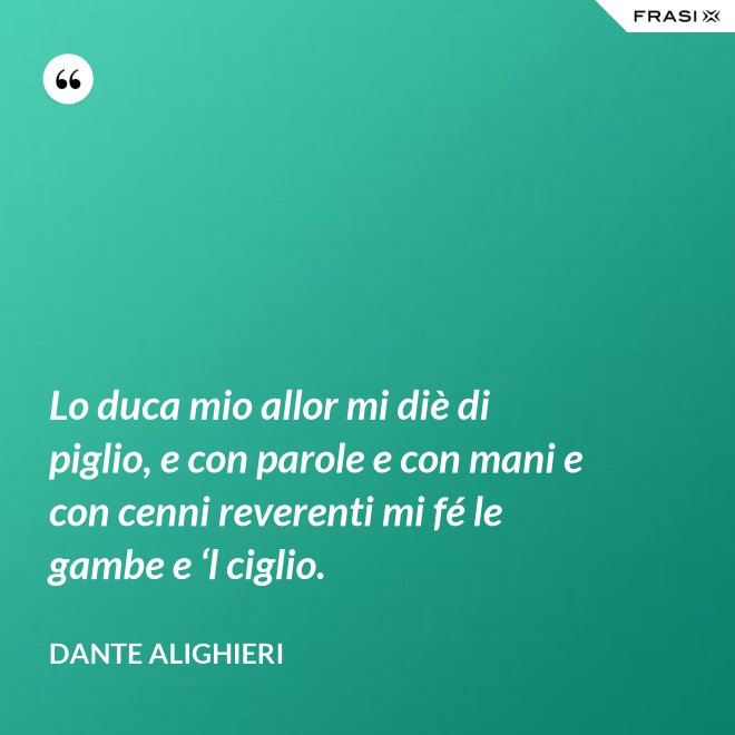 Lo duca mio allor mi diè di piglio, e con parole e con mani e con cenni reverenti mi fé le gambe e ‘l ciglio. - Dante Alighieri
