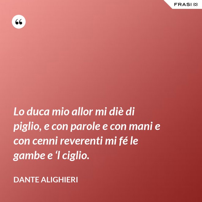 Lo duca mio allor mi diè di piglio, e con parole e con mani e con cenni reverenti mi fé le gambe e ‘l ciglio. - Dante Alighieri
