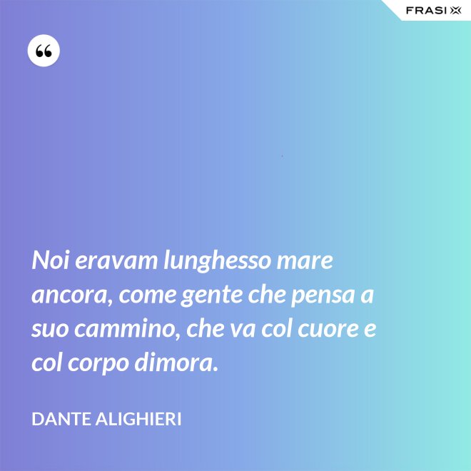 Noi eravam lunghesso mare ancora, come gente che pensa a suo cammino, che va col cuore e col corpo dimora. - Dante Alighieri