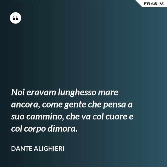 Noi eravam lunghesso mare ancora, come gente che pensa a suo cammino, che va col cuore e col corpo dimora. - Dante Alighieri