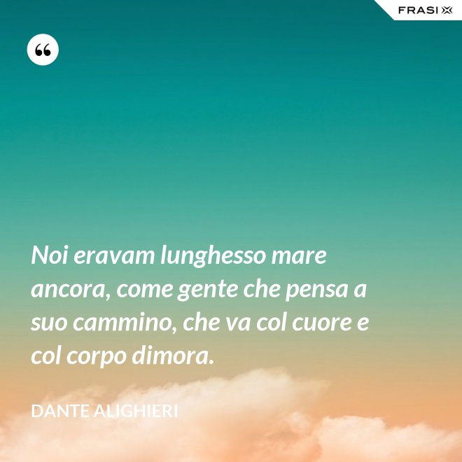 Noi eravam lunghesso mare ancora, come gente che pensa a suo cammino, che va col cuore e col corpo dimora. - Dante Alighieri