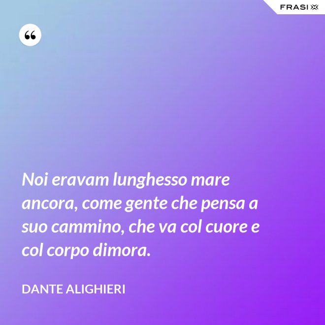 Noi eravam lunghesso mare ancora, come gente che pensa a suo cammino, che va col cuore e col corpo dimora. - Dante Alighieri