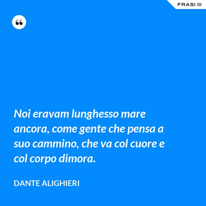 Noi eravam lunghesso mare ancora, come gente che pensa a suo cammino, che va col cuore e col corpo dimora. - Dante Alighieri