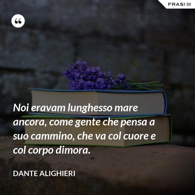 Noi eravam lunghesso mare ancora, come gente che pensa a suo cammino, che va col cuore e col corpo dimora. - Dante Alighieri