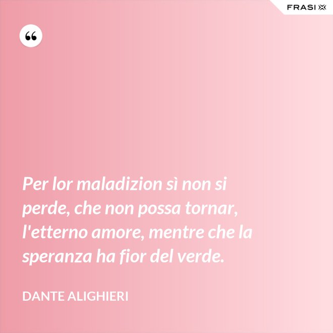 Per lor maladizion sì non si perde, che non possa tornar, l'etterno amore, mentre che la speranza ha fior del verde. - Dante Alighieri