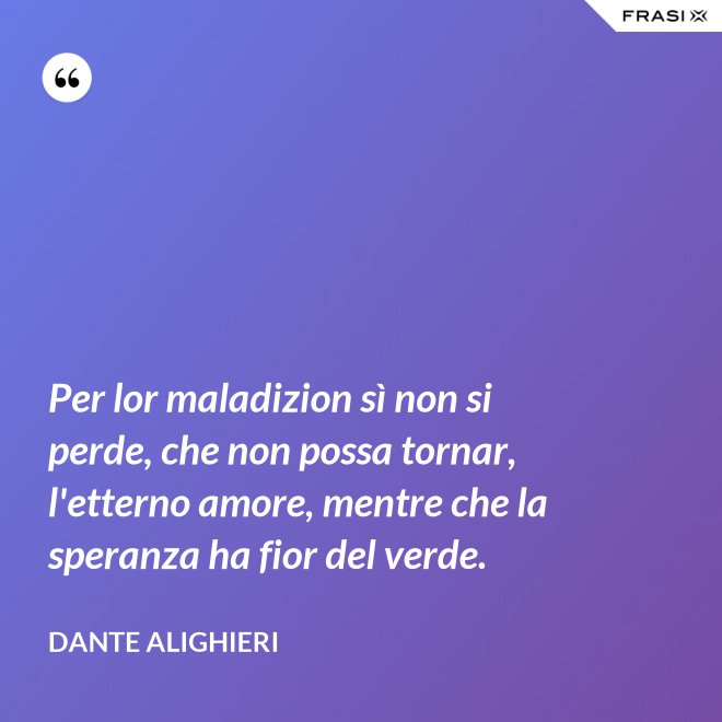 Per lor maladizion sì non si perde, che non possa tornar, l'etterno amore, mentre che la speranza ha fior del verde. - Dante Alighieri