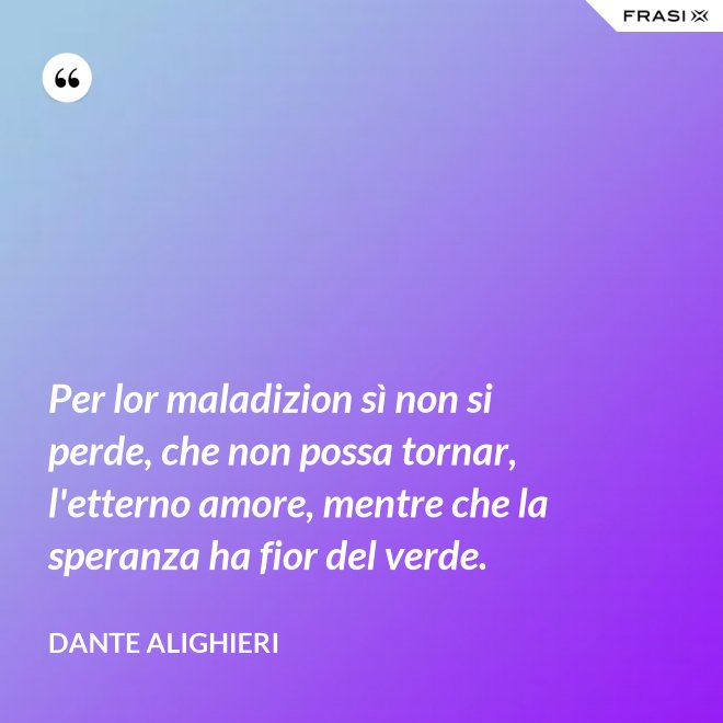 Per lor maladizion sì non si perde, che non possa tornar, l'etterno amore, mentre che la speranza ha fior del verde. - Dante Alighieri