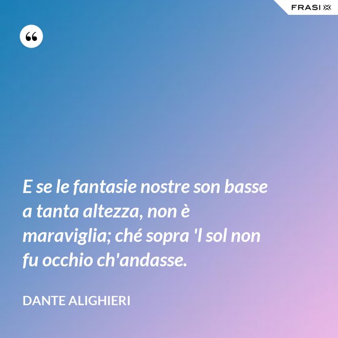 E se le fantasie nostre son basse a tanta altezza, non è maraviglia; ché sopra 'l sol non fu occhio ch'andasse. - Dante Alighieri