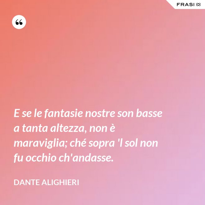 E se le fantasie nostre son basse a tanta altezza, non è maraviglia; ché sopra 'l sol non fu occhio ch'andasse. - Dante Alighieri