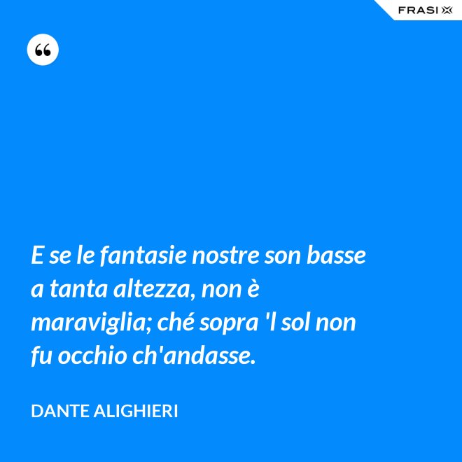E se le fantasie nostre son basse a tanta altezza, non è maraviglia; ché sopra 'l sol non fu occhio ch'andasse. - Dante Alighieri