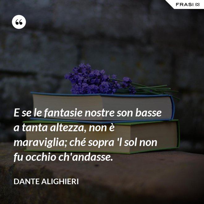 E se le fantasie nostre son basse a tanta altezza, non è maraviglia; ché sopra 'l sol non fu occhio ch'andasse. - Dante Alighieri