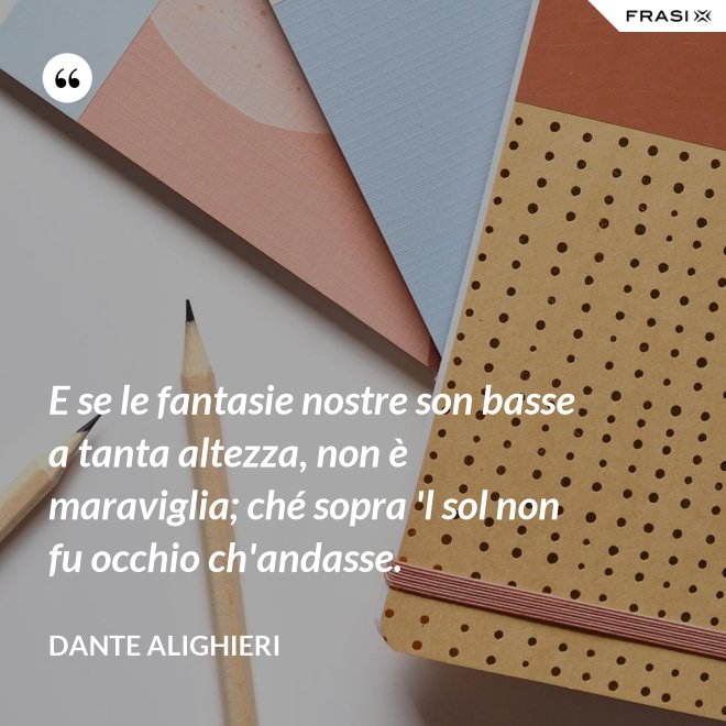 E se le fantasie nostre son basse a tanta altezza, non è maraviglia; ché sopra 'l sol non fu occhio ch'andasse. - Dante Alighieri