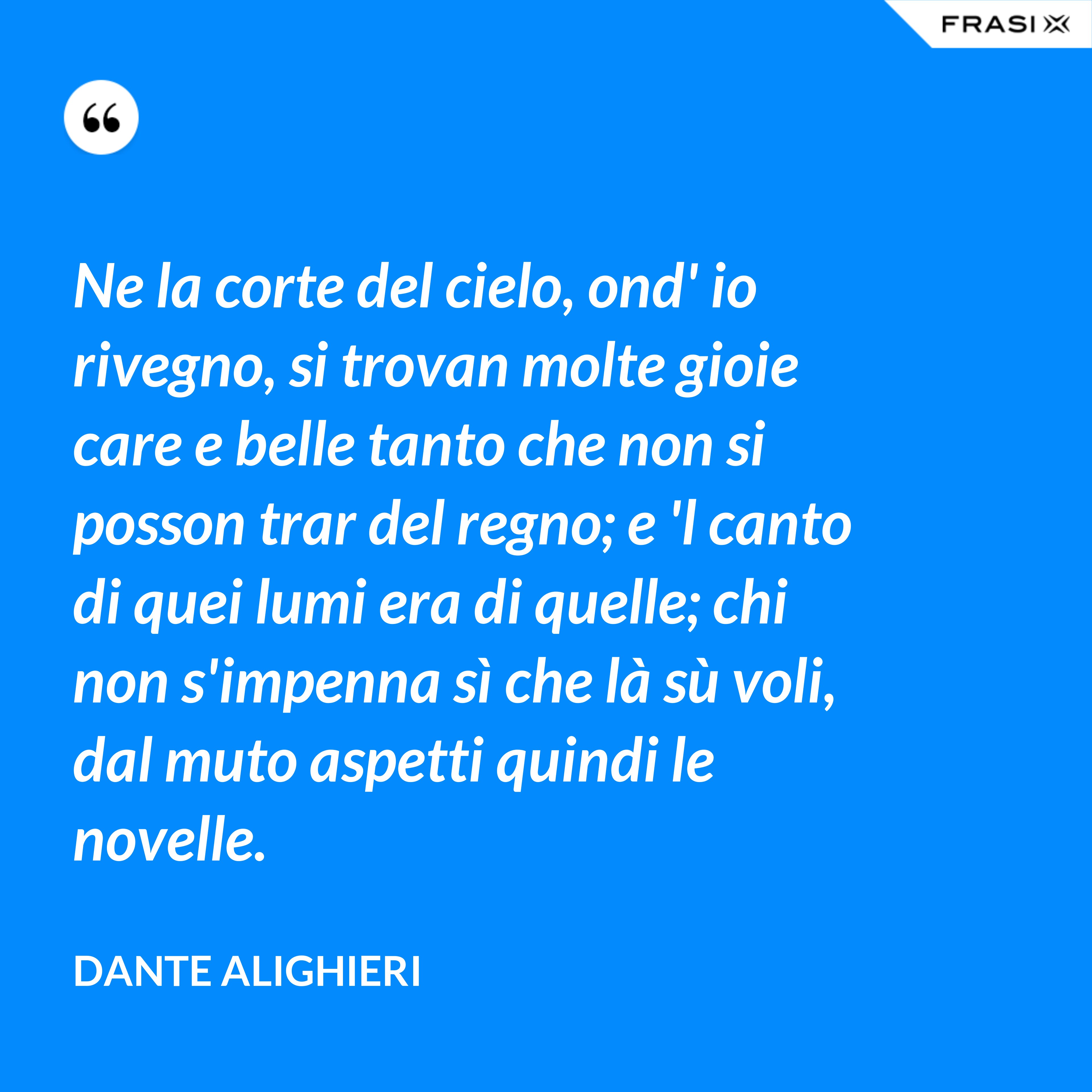 Ne la corte del cielo, ond' io rivegno, si trovan molte gioie care e belle tanto che non si posson trar del regno; e 'l canto di quei lumi era di quelle; chi non s'impenna sì che là sù voli, dal muto aspetti quindi le novelle. - Dante Alighieri