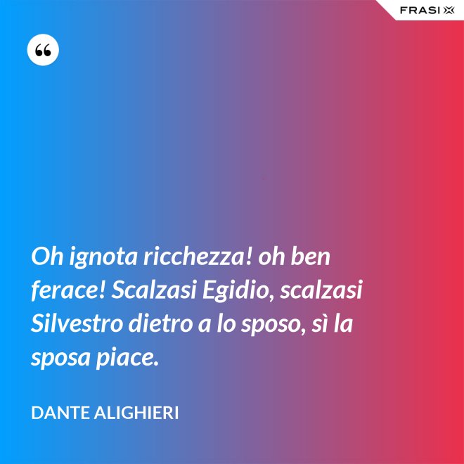 Oh ignota ricchezza! oh ben ferace! Scalzasi Egidio, scalzasi Silvestro dietro a lo sposo, sì la sposa piace. - Dante Alighieri