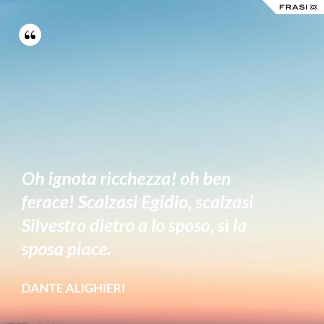 Oh ignota ricchezza! oh ben ferace! Scalzasi Egidio, scalzasi Silvestro dietro a lo sposo, sì la sposa piace. - Dante Alighieri