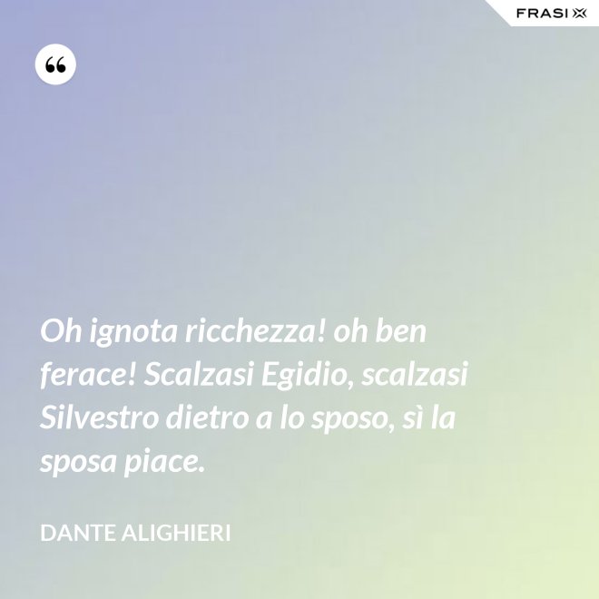 Oh ignota ricchezza! oh ben ferace! Scalzasi Egidio, scalzasi Silvestro dietro a lo sposo, sì la sposa piace. - Dante Alighieri
