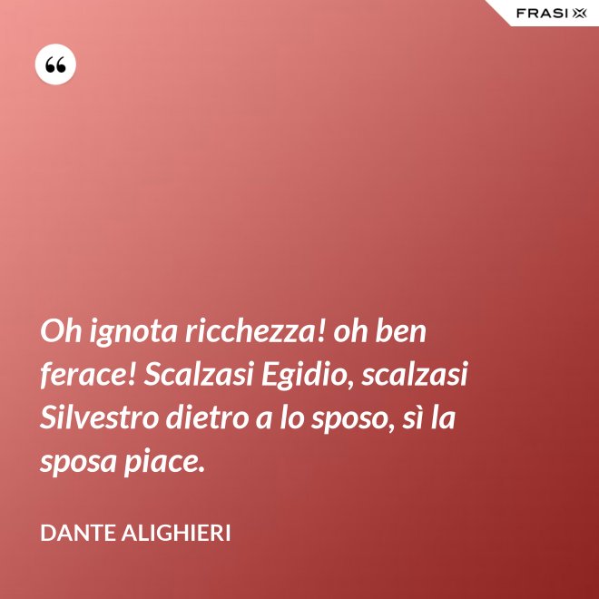 Oh ignota ricchezza! oh ben ferace! Scalzasi Egidio, scalzasi Silvestro dietro a lo sposo, sì la sposa piace. - Dante Alighieri