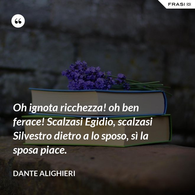 Oh ignota ricchezza! oh ben ferace! Scalzasi Egidio, scalzasi Silvestro dietro a lo sposo, sì la sposa piace. - Dante Alighieri