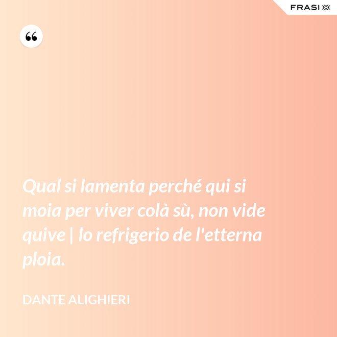 Qual si lamenta perché qui si moia per viver colà sù, non vide quive | lo refrigerio de l'etterna ploia. - Dante Alighieri