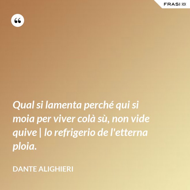 Qual si lamenta perché qui si moia per viver colà sù, non vide quive | lo refrigerio de l'etterna ploia. - Dante Alighieri
