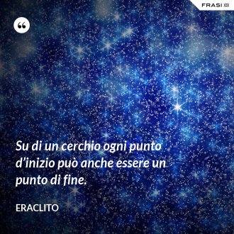 Su di un cerchio ogni punto d’inizio può anche essere un punto di fine. - Eraclito