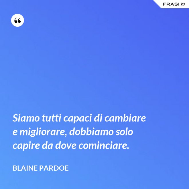 Siamo tutti capaci di cambiare e migliorare, dobbiamo solo capire da dove cominciare. - Blaine Pardoe