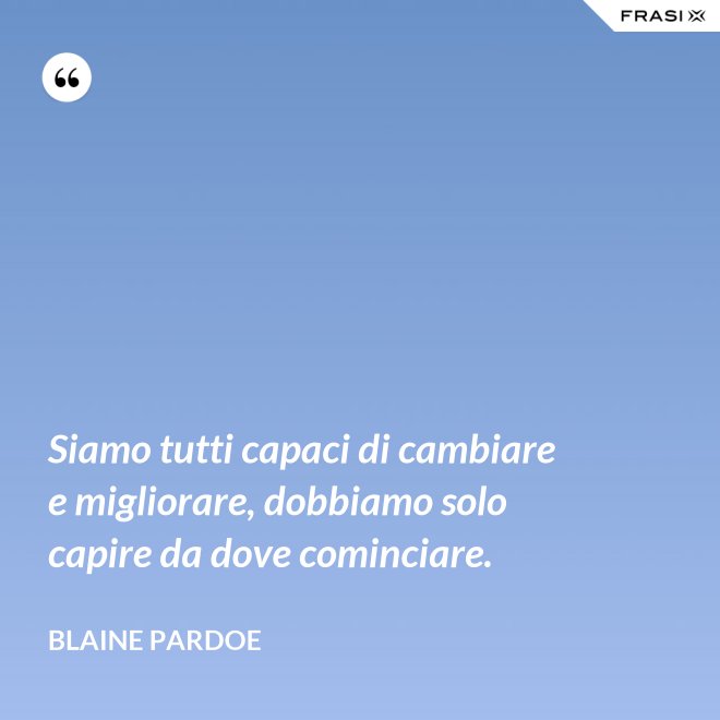 Siamo tutti capaci di cambiare e migliorare, dobbiamo solo capire da dove cominciare. - Blaine Pardoe