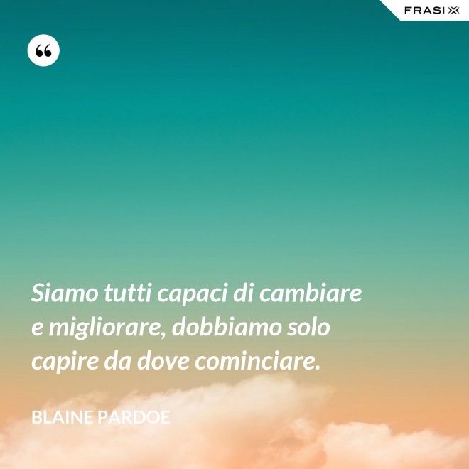Siamo tutti capaci di cambiare e migliorare, dobbiamo solo capire da dove cominciare. - Blaine Pardoe
