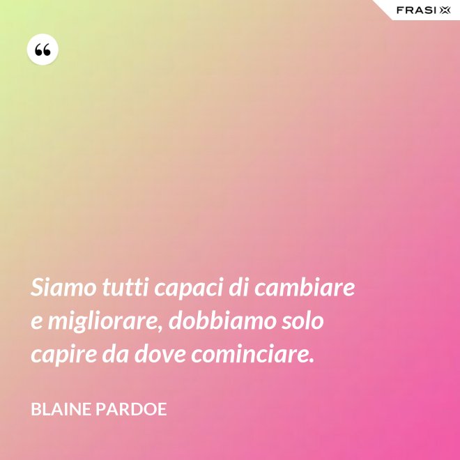 Siamo tutti capaci di cambiare e migliorare, dobbiamo solo capire da dove cominciare. - Blaine Pardoe