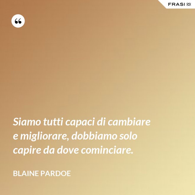 Siamo tutti capaci di cambiare e migliorare, dobbiamo solo capire da dove cominciare. - Blaine Pardoe