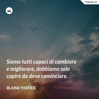 Siamo tutti capaci di cambiare e migliorare, dobbiamo solo capire da dove cominciare. - Blaine Pardoe