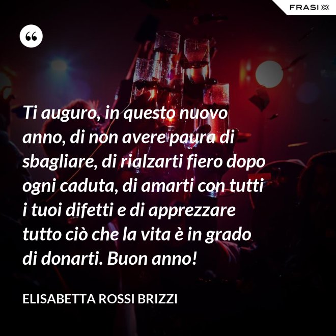 Ti auguro, in questo nuovo anno, di non avere paura di sbagliare, di rialzarti fiero dopo ogni caduta, di amarti con tutti i tuoi difetti e di apprezzare tutto ciò che la vita è in grado di donarti. Buon anno! - Elisabetta Rossi Brizzi